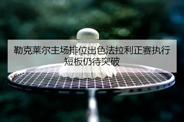 勒克莱尔主场排位出色法拉利正赛执行短板仍待突破