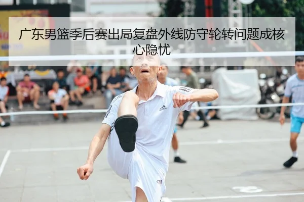 广东男篮季后赛出局复盘外线防守轮转问题成核心隐忧 - wepoker